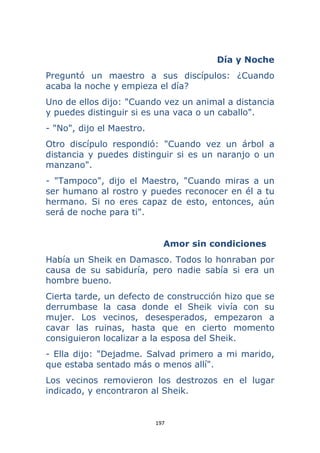 197 
 
Día y Noche
Preguntó un maestro a sus discípulos: ¿Cuando
acaba la noche y empieza el día?
Uno de ellos dijo: "Cuando vez un animal a distancia
y puedes distinguir si es una vaca o un caballo".
- "No", dijo el Maestro.
Otro discípulo respondió: "Cuando vez un árbol a
distancia y puedes distinguir si es un naranjo o un
manzano".
- "Tampoco", dijo el Maestro, "Cuando miras a un
ser humano al rostro y puedes reconocer en él a tu
hermano. Si no eres capaz de esto, entonces, aún
será de noche para ti".
Amor sin condiciones
Había un Sheik en Damasco. Todos lo honraban por
causa de su sabiduría, pero nadie sabía si era un
hombre bueno.
Cierta tarde, un defecto de construcción hizo que se
derrumbase la casa donde el Sheik vivía con su
mujer. Los vecinos, desesperados, empezaron a
cavar las ruinas, hasta que en cierto momento
consiguieron localizar a la esposa del Sheik.
- Ella dijo: "Dejadme. Salvad primero a mi marido,
que estaba sentado más o menos allí".
Los vecinos removieron los destrozos en el lugar
indicado, y encontraron al Sheik.
 