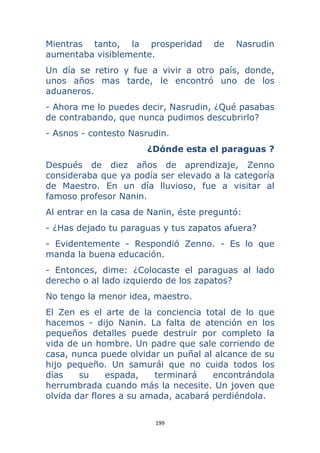 199 
 
Mientras tanto, la prosperidad de Nasrudin
aumentaba visiblemente.
Un día se retiro y fue a vivir a otro país, donde,
unos años mas tarde, le encontró uno de los
aduaneros.
- Ahora me lo puedes decir, Nasrudin, ¿Qué pasabas
de contrabando, que nunca pudimos descubrirlo?
- Asnos - contesto Nasrudin.
¿Dónde esta el paraguas ?
Después de diez años de aprendizaje, Zenno
consideraba que ya podía ser elevado a la categoría
de Maestro. En un día lluvioso, fue a visitar al
famoso profesor Nanin.
Al entrar en la casa de Nanin, éste preguntó:
- ¿Has dejado tu paraguas y tus zapatos afuera?
- Evidentemente - Respondió Zenno. - Es lo que
manda la buena educación.
- Entonces, dime: ¿Colocaste el paraguas al lado
derecho o al lado izquierdo de los zapatos?
No tengo la menor idea, maestro.
El Zen es el arte de la conciencia total de lo que
hacemos - dijo Nanin. La falta de atención en los
pequeños detalles puede destruir por completo la
vida de un hombre. Un padre que sale corriendo de
casa, nunca puede olvidar un puñal al alcance de su
hijo pequeño. Un samurái que no cuida todos los
días su espada, terminará encontrándola
herrumbrada cuando más la necesite. Un joven que
olvida dar flores a su amada, acabará perdiéndola.
 