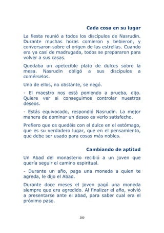 200 
 
Cada cosa en su lugar
La fiesta reunió a todos los discípulos de Nasrudin.
Durante muchas horas comieron y bebieron, y
conversaron sobre el origen de las estrellas. Cuando
era ya casi de madrugada, todos se prepararon para
volver a sus casas.
Quedaba un apetecible plato de dulces sobre la
mesa. Nasrudin obligó a sus discípulos a
comérselos.
Uno de ellos, no obstante, se negó.
- El maestro nos está poniendo a prueba, dijo.
Quiere ver si conseguimos controlar nuestros
deseos.
- Estás equivocado, respondió Nasrudin. La mejor
manera de dominar un deseo es verlo satisfecho.
Prefiero que os quedéis con el dulce en el estómago,
que es su verdadero lugar, que en el pensamiento,
que debe ser usado para cosas más nobles.
Cambiando de aptitud
Un Abad del monasterio recibió a un joven que
quería seguir el camino espiritual.
- Durante un año, paga una moneda a quien te
agreda, le dijo el Abad.
Durante doce meses el joven pagó una moneda
siempre que era agredido. Al finalizar el año, volvió
a presentarse ante el abad, para saber cual era el
próximo paso.
 