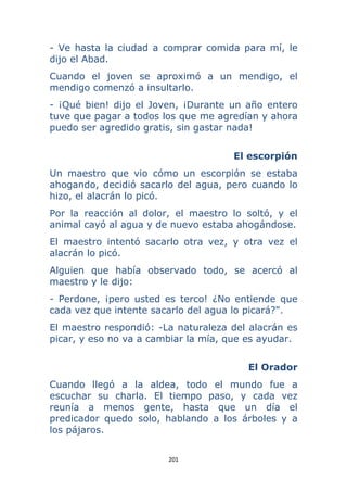 201 
 
- Ve hasta la ciudad a comprar comida para mí, le
dijo el Abad.
Cuando el joven se aproximó a un mendigo, el
mendigo comenzó a insultarlo.
- ¡Qué bien! dijo el Joven, ¡Durante un año entero
tuve que pagar a todos los que me agredían y ahora
puedo ser agredido gratis, sin gastar nada!
El escorpión
Un maestro que vio cómo un escorpión se estaba
ahogando, decidió sacarlo del agua, pero cuando lo
hizo, el alacrán lo picó.
Por la reacción al dolor, el maestro lo soltó, y el
animal cayó al agua y de nuevo estaba ahogándose.
El maestro intentó sacarlo otra vez, y otra vez el
alacrán lo picó.
Alguien que había observado todo, se acercó al
maestro y le dijo:
- Perdone, ¡pero usted es terco! ¿No entiende que
cada vez que intente sacarlo del agua lo picará?".
El maestro respondió: -La naturaleza del alacrán es
picar, y eso no va a cambiar la mía, que es ayudar.
El Orador
Cuando llegó a la aldea, todo el mundo fue a
escuchar su charla. El tiempo paso, y cada vez
reunía a menos gente, hasta que un día el
predicador quedo solo, hablando a los árboles y a
los pájaros.
 