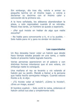 202 
 
Sin embargo, día tras día, volvía a armar su
pequeña tarima en el mismo lugar, y volvía a
declamar su doctrina con el mismo calor y
convicción de la primera vez.
A la hora señalada, los aldeanos abandonaban la
plaza, y solo regresaban cuando él se retiraba.
Meses mas tarde, un hombre se queda a esperarlo.
- ¿Por qué insiste en hablar de algo que nadie
escucha?
- No hablo para convencerte a ti, ni a tu pueblo. -
Solo hablo para mí y para no olvidar mi doctrina.
Las capacidades
Un Rey deseaba hacer volar un halcón que desde
hace tiempo estaba posado en una rama, y nadie
hasta el presente había logrado hacerlo.
Varias personas aparecieron en el palacio y con
distintas formas intentaron que el ave volara, sin
embargo nadie lo consiguió.
Una mañana el rey se levanto y vio volando al
halcón por su jardín. Mandó a llamar a la persona
que había hecho semejante milagro. Cuando estuvo
frente a él, le dijo:
- ¿Tú hiciste volar al halcón?, ¿Cómo lo hiciste?,
¿Eres un mago, acaso?
El hombre explicó: - Solo corté la rama, entonces el
halcón utilizó sus alas y simplemente voló.
 