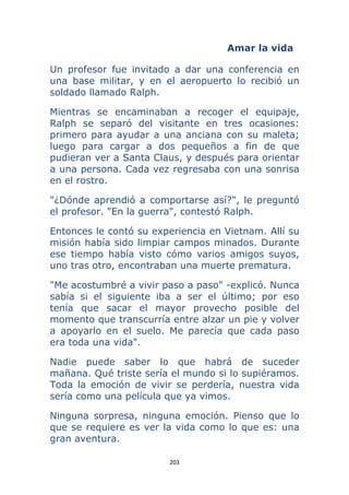 203 
 
Amar la vida
Un profesor fue invitado a dar una conferencia en
una base militar, y en el aeropuerto lo recibió un
soldado llamado Ralph.
Mientras se encaminaban a recoger el equipaje,
Ralph se separó del visitante en tres ocasiones:
primero para ayudar a una anciana con su maleta;
luego para cargar a dos pequeños a fin de que
pudieran ver a Santa Claus, y después para orientar
a una persona. Cada vez regresaba con una sonrisa
en el rostro.
"¿Dónde aprendió a comportarse así?", le preguntó
el profesor. "En la guerra", contestó Ralph.
Entonces le contó su experiencia en Vietnam. Allí su
misión había sido limpiar campos minados. Durante
ese tiempo había visto cómo varios amigos suyos,
uno tras otro, encontraban una muerte prematura.
"Me acostumbré a vivir paso a paso" -explicó. Nunca
sabía si el siguiente iba a ser el último; por eso
tenía que sacar el mayor provecho posible del
momento que transcurría entre alzar un pie y volver
a apoyarlo en el suelo. Me parecía que cada paso
era toda una vida".
Nadie puede saber lo que habrá de suceder
mañana. Qué triste sería el mundo si lo supiéramos.
Toda la emoción de vivir se perdería, nuestra vida
sería como una película que ya vimos.
Ninguna sorpresa, ninguna emoción. Pienso que lo
que se requiere es ver la vida como lo que es: una
gran aventura.
 