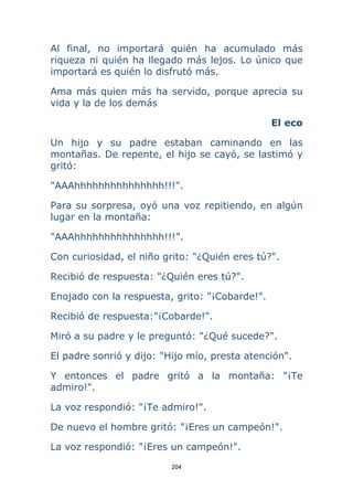 204 
 
Al final, no importará quién ha acumulado más
riqueza ni quién ha llegado más lejos. Lo único que
importará es quién lo disfrutó más.
Ama más quien más ha servido, porque aprecia su
vida y la de los demás
El eco
Un hijo y su padre estaban caminando en las
montañas. De repente, el hijo se cayó, se lastimó y
gritó:
"AAAhhhhhhhhhhhhhhh!!!".
Para su sorpresa, oyó una voz repitiendo, en algún
lugar en la montaña:
"AAAhhhhhhhhhhhhhhh!!!”.
Con curiosidad, el niño grito: "¿Quién eres tú?".
Recibió de respuesta: "¿Quién eres tú?".
Enojado con la respuesta, grito: "¡Cobarde!".
Recibió de respuesta:"¡Cobarde!".
Miró a su padre y le preguntó: "¿Qué sucede?".
El padre sonrió y dijo: "Hijo mío, presta atención".
Y entonces el padre gritó a la montaña: "¡Te
admiro!".
La voz respondió: "¡Te admiro!".
De nuevo el hombre gritó: "¡Eres un campeón!".
La voz respondió: "¡Eres un campeón!".
 