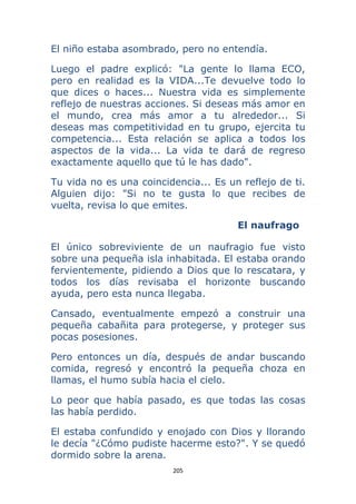 205 
 
El niño estaba asombrado, pero no entendía.
Luego el padre explicó: "La gente lo llama ECO,
pero en realidad es la VIDA...Te devuelve todo lo
que dices o haces... Nuestra vida es simplemente
reflejo de nuestras acciones. Si deseas más amor en
el mundo, crea más amor a tu alrededor... Si
deseas mas competitividad en tu grupo, ejercita tu
competencia... Esta relación se aplica a todos los
aspectos de la vida... La vida te dará de regreso
exactamente aquello que tú le has dado".
Tu vida no es una coincidencia... Es un reflejo de ti.
Alguien dijo: "Si no te gusta lo que recibes de
vuelta, revisa lo que emites.
El naufrago
El único sobreviviente de un naufragio fue visto
sobre una pequeña isla inhabitada. El estaba orando
fervientemente, pidiendo a Dios que lo rescatara, y
todos los días revisaba el horizonte buscando
ayuda, pero esta nunca llegaba.
Cansado, eventualmente empezó a construir una
pequeña cabañita para protegerse, y proteger sus
pocas posesiones.
Pero entonces un día, después de andar buscando
comida, regresó y encontró la pequeña choza en
llamas, el humo subía hacia el cielo.
Lo peor que había pasado, es que todas las cosas
las había perdido.
El estaba confundido y enojado con Dios y llorando
le decía "¿Cómo pudiste hacerme esto?". Y se quedó
dormido sobre la arena.
 