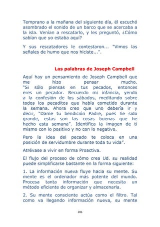 206 
 
Temprano a la mañana del siguiente día, él escuchó
asombrado el sonido de un barco que se acercaba a
la isla. Venían a rescatarlo, y les preguntó, ¿Cómo
sabían que yo estaba aquí?
Y sus rescatadores le contestaron... "Vimos las
señales de humo que nos hiciste...".
Las palabras de Joseph Campbell
Aquí hay un pensamiento de Joseph Campbell que
me hizo pensar mucho.
“Si sólo piensas en tus pecados, entonces
eres un pecador. Recuerdo mi infancia, yendo
a la confesión de los sábados, meditando sobre
todos los pecaditos que había cometido durante
la semana. Ahora creo que uno debería ir y
decir, “Dame tu bendición Padre, pues he sido
grande, estas son las cosas buenas que he
hecho esta semana”. Identifica la imagen de ti
mismo con lo positivo y no con lo negativo.
Pero la idea del pecado te coloca en una
posición de servidumbre durante toda tu vida”.
Atrévase a vivir en forma Proactiva.
El flujo del proceso de cómo crea Ud. su realidad
puede simplificarse bastante en la forma siguiente:
1. La información nueva fluye hacia su mente. Su
mente es el ordenador más potente del mundo.
Procesa tanta información que necesita un
método eficiente de organizar y almacenarla.
2. Su mente consciente actúa como el filtro. Tal
como va llegando información nueva, su mente
 
