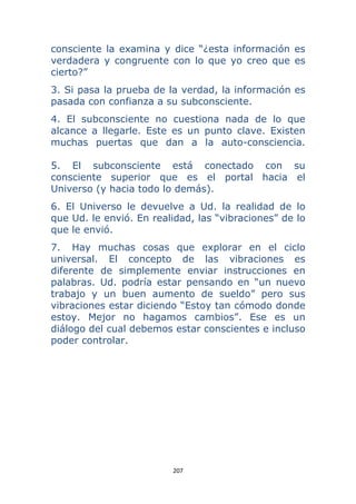 207 
 
consciente la examina y dice “¿esta información es
verdadera y congruente con lo que yo creo que es
cierto?”
3. Si pasa la prueba de la verdad, la información es
pasada con confianza a su subconsciente.
4. El subconsciente no cuestiona nada de lo que
alcance a llegarle. Este es un punto clave. Existen
muchas puertas que dan a la auto-consciencia.
5. El subconsciente está conectado con su
consciente superior que es el portal hacia el
Universo (y hacia todo lo demás).
6. El Universo le devuelve a Ud. la realidad de lo
que Ud. le envió. En realidad, las “vibraciones” de lo
que le envió.
7. Hay muchas cosas que explorar en el ciclo
universal. El concepto de las vibraciones es
diferente de simplemente enviar instrucciones en
palabras. Ud. podría estar pensando en “un nuevo
trabajo y un buen aumento de sueldo” pero sus
vibraciones estar diciendo “Estoy tan cómodo donde
estoy. Mejor no hagamos cambios”. Ese es un
diálogo del cual debemos estar conscientes e incluso
poder controlar.
 