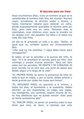 208 
 
El Secreto para ser Feliz
Hace muchísimos años, vivía un hombre al que se le
consideraba el hombre más feliz del mundo. Muchos
reyes, envidiosos, le ofrecían poder y dinero, y
hasta intentaron robarlo para obtener un cofre,
donde supuestamente guardaba el secreto para ser
feliz, pero todo era en vano. Mientras mas lo
intentaban, mas infelices eran, pues la envidia no
los dejaba vivir. Así pasaban los años y el sabio era
cada día más Feliz.
Un día se le presentó un niño y le dijo: “Señor, al
igual que tu, también quiero ser inmensamente
feliz.
“¿Por qué no me enseñas…? ¿Qué debo hacer para
conseguirlo?”
El sabio, al ver la sencillez y la pureza del niño, le
dijo: “A ti te enseñaré el secreto para ser feliz. Ven
conmigo y presta mucha atención. Para ser feliz
estos son los secretos: MI MENTE Y MI CORAZON. El
gran secreto no es otro que una serie de pasos que
debes seguir a lo largo de la vida”:
“EL PRIMER PASO, es sentir la presencia de Dios en
todo lo que te rodea, y por lo tanto, debes amarlo y
darle gracias por todas las cosas que tienes”.
“EL SEGUNDO PASO, es quererte a ti mismo, y
todos los días, al levantarte y al acostarte, debes
afirmar: yo soy importante, yo valgo, soy capaz,
soy inteligente, soy cariñoso, espero mucho de mi,
no hay obstáculo que no pueda vencer: Este paso
se llama autoestima alta”.
“EL TERCER PASO, es poner en practica todo lo que
dices que eres, es decir, si piensas que eres
 