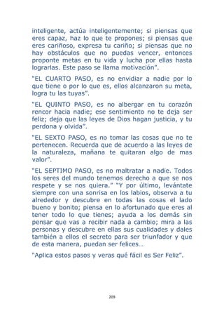 209 
 
inteligente, actúa inteligentemente; si piensas que
eres capaz, haz lo que te propones; si piensas que
eres cariñoso, expresa tu cariño; si piensas que no
hay obstáculos que no puedas vencer, entonces
proponte metas en tu vida y lucha por ellas hasta
lograrlas. Este paso se llama motivación”.
“EL CUARTO PASO, es no envidiar a nadie por lo
que tiene o por lo que es, ellos alcanzaron su meta,
logra tu las tuyas”.
“EL QUINTO PASO, es no albergar en tu corazón
rencor hacia nadie; ese sentimiento no te deja ser
feliz; deja que las leyes de Dios hagan justicia, y tu
perdona y olvida”.
“EL SEXTO PASO, es no tomar las cosas que no te
pertenecen. Recuerda que de acuerdo a las leyes de
la naturaleza, mañana te quitaran algo de mas
valor”.
“EL SEPTIMO PASO, es no maltratar a nadie. Todos
los seres del mundo tenemos derecho a que se nos
respete y se nos quiera.” “Y por último, levántate
siempre con una sonrisa en los labios, observa a tu
alrededor y descubre en todas las cosas el lado
bueno y bonito; piensa en lo afortunado que eres al
tener todo lo que tienes; ayuda a los demás sin
pensar que vas a recibir nada a cambio; mira a las
personas y descubre en ellas sus cualidades y dales
también a ellos el secreto para ser triunfador y que
de esta manera, puedan ser felices…
“Aplica estos pasos y veras qué fácil es Ser Feliz”.
 