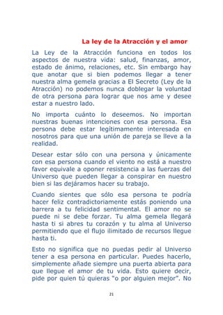 21 
 
La ley de la Atracción y el amor
La Ley de la Atracción funciona en todos los
aspectos de nuestra vida: salud, finanzas, amor,
estado de ánimo, relaciones, etc. Sin embargo hay
que anotar que si bien podemos llegar a tener
nuestra alma gemela gracias a El Secreto (Ley de la
Atracción) no podemos nunca doblegar la voluntad
de otra persona para lograr que nos ame y desee
estar a nuestro lado.
No importa cuánto lo deseemos. No importan
nuestras buenas intenciones con esa persona. Esa
persona debe estar legítimamente interesada en
nosotros para que una unión de pareja se lleve a la
realidad.
Desear estar sólo con una persona y únicamente
con esa persona cuando el viento no está a nuestro
favor equivale a oponer resistencia a las fuerzas del
Universo que pueden llegar a conspirar en nuestro
bien si las dejáramos hacer su trabajo.
Cuando sientes que sólo esa persona te podría
hacer feliz contradictoriamente estás poniendo una
barrera a tu felicidad sentimental. El amor no se
puede ni se debe forzar. Tu alma gemela llegará
hasta ti si abres tu corazón y tu alma al Universo
permitiendo que el flujo ilimitado de recursos llegue
hasta ti.
Esto no significa que no puedas pedir al Universo
tener a esa persona en particular. Puedes hacerlo,
simplemente añade siempre una puerta abierta para
que llegue el amor de tu vida. Esto quiere decir,
pide por quien tú quieras “o por alguien mejor”. No
 