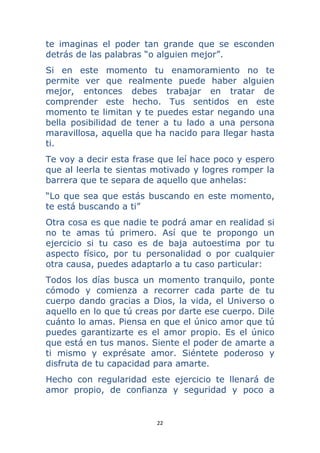 22 
 
te imaginas el poder tan grande que se esconden
detrás de las palabras “o alguien mejor”.
Si en este momento tu enamoramiento no te
permite ver que realmente puede haber alguien
mejor, entonces debes trabajar en tratar de
comprender este hecho. Tus sentidos en este
momento te limitan y te puedes estar negando una
bella posibilidad de tener a tu lado a una persona
maravillosa, aquella que ha nacido para llegar hasta
ti.
Te voy a decir esta frase que leí hace poco y espero
que al leerla te sientas motivado y logres romper la
barrera que te separa de aquello que anhelas:
“Lo que sea que estás buscando en este momento,
te está buscando a ti”
Otra cosa es que nadie te podrá amar en realidad si
no te amas tú primero. Así que te propongo un
ejercicio si tu caso es de baja autoestima por tu
aspecto físico, por tu personalidad o por cualquier
otra causa, puedes adaptarlo a tu caso particular:
Todos los días busca un momento tranquilo, ponte
cómodo y comienza a recorrer cada parte de tu
cuerpo dando gracias a Dios, la vida, el Universo o
aquello en lo que tú creas por darte ese cuerpo. Dile
cuánto lo amas. Piensa en que el único amor que tú
puedes garantizarte es el amor propio. Es el único
que está en tus manos. Siente el poder de amarte a
ti mismo y exprésate amor. Siéntete poderoso y
disfruta de tu capacidad para amarte.
Hecho con regularidad este ejercicio te llenará de
amor propio, de confianza y seguridad y poco a
 