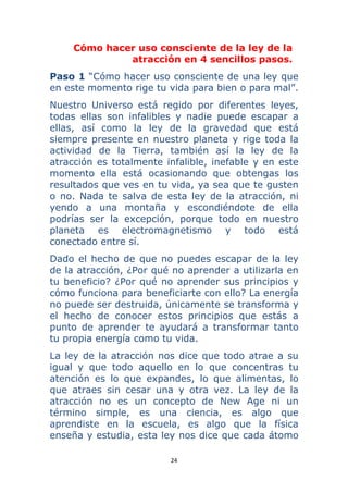 24 
 
Cómo hacer uso consciente de la ley de la
atracción en 4 sencillos pasos.
Paso 1 “Cómo hacer uso consciente de una ley que
en este momento rige tu vida para bien o para mal”.
Nuestro Universo está regido por diferentes leyes,
todas ellas son infalibles y nadie puede escapar a
ellas, así como la ley de la gravedad que está
siempre presente en nuestro planeta y rige toda la
actividad de la Tierra, también así la ley de la
atracción es totalmente infalible, inefable y en este
momento ella está ocasionando que obtengas los
resultados que ves en tu vida, ya sea que te gusten
o no. Nada te salva de esta ley de la atracción, ni
yendo a una montaña y escondiéndote de ella
podrías ser la excepción, porque todo en nuestro
planeta es electromagnetismo y todo está
conectado entre sí.
Dado el hecho de que no puedes escapar de la ley
de la atracción, ¿Por qué no aprender a utilizarla en
tu beneficio? ¿Por qué no aprender sus principios y
cómo funciona para beneficiarte con ello? La energía
no puede ser destruida, únicamente se transforma y
el hecho de conocer estos principios que estás a
punto de aprender te ayudará a transformar tanto
tu propia energía como tu vida.
La ley de la atracción nos dice que todo atrae a su
igual y que todo aquello en lo que concentras tu
atención es lo que expandes, lo que alimentas, lo
que atraes sin cesar una y otra vez. La ley de la
atracción no es un concepto de New Age ni un
término simple, es una ciencia, es algo que
aprendiste en la escuela, es algo que la física
enseña y estudia, esta ley nos dice que cada átomo
 