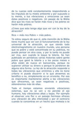 25 
 
de tu cuerpo está constantemente respondiendo a
los impulsos de tu medio ambiente y por supuesto a
tu mente, a tus vibraciones y emociones ya sean
éstos positivos o negativos. Un pasaje de la Biblia
dice que los ricos se harán más ricos y los pobres se
harán más pobres.
¿Crees que esto tenga algo que ver con la ley de la
atracción?
Rico = más rico Pobre = más pobre.
Yo estoy seguro de que sí, esta mención de la Biblia
tiene mucho que ver con el funcionamiento de la ley
universal de la atracción, ya que siendo todo
electromagnetismo en nuestro mundo, una persona
que es pobre y está concentrada en su pobreza, no
puede pensar en otra cosa, y por lo tanto no puede
ser rica, aun cuando le toque la lotería. Se han
publicado en periódicos varias historias sobre gente
pobre que ganó la lotería y a los pocos meses o
años están de nuevo en bancarrota, porque no
supieron utilizar su dinero o porque lo perdieron de
alguna otra forma. La ley de la atracción responde a
todas las vibraciones que emitimos y ella no tiene
criterio ni puede discernir si lo que atraemos es
benéfico o no, simplemente es un sirviente. Por eso
es importante mantenerse alerta a las vibraciones
que ofrecemos, ya sean negativas o positivas,
obtendremos más de ellas.
Todo el tiempo estamos enviando vibraciones
externas, que no se ven y no percibe el ojo
humano, hay vibraciones altas y bajas. Por ejemplo
al observar una flor o un paisaje hermoso ofreces
una vibración de alta intensidad y por el contrario
cuando te concentras en un hecho que molesta o te
 