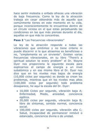 26 
 
hace sentir molestia o enfado ofreces una vibración
de baja frecuencia. Como la ley de la atracción
trabaja sin cesar obtendrás más de aquello que
comúnmente tienes en este momento en tu vida,
porque inconscientemente te encuentras dentro de
un círculo vicioso en el que estas perpetuando las
condiciones en las que más piensas durante el día,
aquellas en que más te concentras.
Paso 2 “Las frecuencias vibracionales”
La ley de la atracción responde a todas las
vibraciones que emitimos y no tiene criterio ni
puede discernir si lo que atraemos es beneficioso o
no, "simplemente es un sirviente". Existen varias
frecuencias vibracionales, en su libro "There’s a
spiritual solution to every problem" el Dr. Wayne
Dyer nos proporciona la siguiente escala para
explicarnos el campo de energía a un nivel
subatómico y en ese mismo libro el Dr. Dyer nos
dice que en los niveles mas bajos de energía
(10,000 ciclos por segundo) es donde se crean los
problemas, mientras que en los niveles mas altos
(100,000 ciclos por segundo) todo problema
desaparece, he aquí la escala del Dr. Dyer:
• 10,000 Ciclos por segundo, vibración baja A;
Enfermedad, Miedo, ansiedad, conciencia
egótica.
• 20,000 ciclos por segundo, vibración baja B;
libre de síntomas, sentido normal, conciencia
social.
• 100,000 ciclos por segundo, vibración alta C;
Salud, Incapacidad de permanecer inmóvil o
estancado, conciencia divina o de unidad.
 