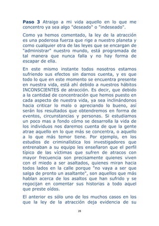 28 
 
Paso 3 Atraigo a mi vida aquello en lo que me
concentro ya sea algo "deseado" o "indeseado".
Como ya hemos comentado, la ley de la atracción
es una poderosa fuerza que rige a nuestro planeta y
como cualquier otra de las leyes que se encargan de
"administrar" nuestro mundo, está programada de
tal manera que nunca falla y no hay forma de
escapar de ella.
En este mismo instante todos nosotros estamos
sufriendo sus efectos sin darnos cuenta, y es que
todo lo que en este momento se encuentra presente
en nuestra vida, está ahí debido a nuestros hábitos
INCONSCIENTES de atracción. Es decir, que debido
a la cantidad de concentración que hemos puesto en
cada aspecto de nuestra vida, ya sea inclinándonos
hacia criticar lo malo o apreciando lo bueno, así
serán los resultados que obtendremos en forma de
eventos, circunstancias y personas. Si estudiamos
un poco mas a fondo cómo se desarrolla la vida de
los individuos nos daremos cuenta de que la gente
atrae aquello en lo que más se concentra, o aquello
a lo que más temor tiene. Por ejemplo, en los
estudios de criminalística los investigadores que
entrenaban a su equipo les enseñaron que el perfil
típico de las víctimas que sufren de atracos con
mayor frecuencia son precisamente quienes viven
con el miedo a ser asaltados, quienes miran hacia
todos lados en la calle porque "no vaya a ser que
salga de pronto un asaltante", son aquellos que más
hablan acerca de los asaltos que han sufrido y se
regocijan en comentar sus historias a todo aquel
que preste oídos.
El anterior es sólo uno de los muchos casos en los
que la ley de la atracción deja evidencia de su
 