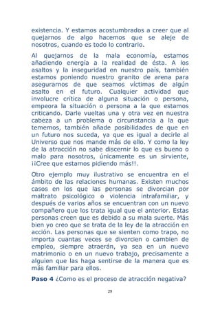 29 
 
existencia. Y estamos acostumbrados a creer que al
quejarnos de algo hacemos que se aleje de
nosotros, cuando es todo lo contrario.
Al quejarnos de la mala economía, estamos
añadiendo energía a la realidad de ésta. A los
asaltos y la inseguridad en nuestro país, también
estamos poniendo nuestro granito de arena para
asegurarnos de que seamos víctimas de algún
asalto en el futuro. Cualquier actividad que
involucre crítica de alguna situación o persona,
empeora la situación o persona a la que estamos
criticando. Darle vueltas una y otra vez en nuestra
cabeza a un problema o circunstancia a la que
tememos, también añade posibilidades de que en
un futuro nos suceda, ya que es igual a decirle al
Universo que nos mande más de ello. Y como la ley
de la atracción no sabe discernir lo que es bueno o
malo para nosotros, únicamente es un sirviente,
¡¡Cree que estamos pidiendo más!!.
Otro ejemplo muy ilustrativo se encuentra en el
ámbito de las relaciones humanas. Existen muchos
casos en los que las personas se divorcian por
maltrato psicológico o violencia intrafamiliar, y
después de varios años se encuentran con un nuevo
compañero que los trata igual que el anterior. Estas
personas creen que es debido a su mala suerte. Más
bien yo creo que se trata de la ley de la atracción en
acción. Las personas que se sienten como trapo, no
importa cuantas veces se divorcien o cambien de
empleo, siempre atraerán, ya sea en un nuevo
matrimonio o en un nuevo trabajo, precisamente a
alguien que las haga sentirse de la manera que es
más familiar para ellos.
Paso 4 ¿Como es el proceso de atracción negativa?
 
