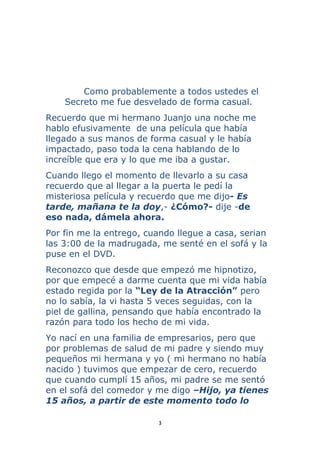 3 
 
Como probablemente a todos ustedes el
Secreto me fue desvelado de forma casual.
Recuerdo que mi hermano Juanjo una noche me
hablo efusivamente de una película que había
llegado a sus manos de forma casual y le había
impactado, paso toda la cena hablando de lo
increíble que era y lo que me iba a gustar.
Cuando llego el momento de llevarlo a su casa
recuerdo que al llegar a la puerta le pedí la
misteriosa película y recuerdo que me dijo- Es
tarde, mañana te la doy,- ¿Cómo?- dije -de
eso nada, dámela ahora.
Por fin me la entrego, cuando llegue a casa, serian
las 3:00 de la madrugada, me senté en el sofá y la
puse en el DVD.
Reconozco que desde que empezó me hipnotizo,
por que empecé a darme cuenta que mi vida había
estado regida por la “Ley de la Atracción” pero
no lo sabía, la vi hasta 5 veces seguidas, con la
piel de gallina, pensando que había encontrado la
razón para todo los hecho de mi vida.
Yo nací en una familia de empresarios, pero que
por problemas de salud de mi padre y siendo muy
pequeños mi hermana y yo ( mi hermano no había
nacido ) tuvimos que empezar de cero, recuerdo
que cuando cumplí 15 años, mi padre se me sentó
en el sofá del comedor y me digo –Hijo, ya tienes
15 años, a partir de este momento todo lo
 