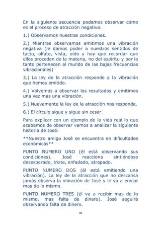 30 
 
En la siguiente secuencia podemos observar cómo
es el proceso de atracción negativa:
1.) Observamos nuestras condiciones.
2.) Mientras observamos emitimos una vibración
negativa (le damos poder a nuestros sentidos de
tacto, olfato, vista, oído y hay que recordar que
ellos proceden de la materia, no del espíritu y por lo
tanto pertenecen al mundo de las bajas frecuencias
vibracionales)
3.) La ley de la atracción responde a la vibración
que hemos emitido.
4.) Volvemos a observar los resultados y emitimos
una vez mas una vibración.
5.) Nuevamente la ley de la atracción nos responde.
6.) El círculo sigue y sigue sin cesar.
Para explicar con un ejemplo de la vida real lo que
acabamos de observar vamos a analizar la siguiente
historia de José:
**Nuestro amigo José se encuentra en dificultades
económicas**
PUNTO NUMERO UNO (él está observando sus
condiciones). José reacciona sintiéndose
desesperado, triste, enfadado, atrapado.
PUNTO NUMERO DOS (él está emitiendo una
vibración). La ley de la atracción que no descansa
jamás observa la vibración de José y le va a enviar
mas de lo mismo.
PUNTO NUMERO TRES (él va a recibir mas de lo
mismo, mas falta de dinero). José seguirá
observando falta de dinero.
 