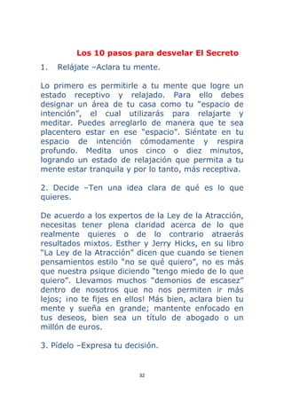 32 
 
Los 10 pasos para desvelar El Secreto
1. Relájate –Aclara tu mente.
Lo primero es permitirle a tu mente que logre un
estado receptivo y relajado. Para ello debes
designar un área de tu casa como tu “espacio de
intención”, el cual utilizarás para relajarte y
meditar. Puedes arreglarlo de manera que te sea
placentero estar en ese “espacio”. Siéntate en tu
espacio de intención cómodamente y respira
profundo. Medita unos cinco o diez minutos,
logrando un estado de relajación que permita a tu
mente estar tranquila y por lo tanto, más receptiva.
2. Decide –Ten una idea clara de qué es lo que
quieres.
De acuerdo a los expertos de la Ley de la Atracción,
necesitas tener plena claridad acerca de lo que
realmente quieres o de lo contrario atraerás
resultados mixtos. Esther y Jerry Hicks, en su libro
“La Ley de la Atracción” dicen que cuando se tienen
pensamientos estilo “no se qué quiero”, no es más
que nuestra psique diciendo “tengo miedo de lo que
quiero”. Llevamos muchos “demonios de escasez”
dentro de nosotros que no nos permiten ir más
lejos; ¡no te fijes en ellos! Más bien, aclara bien tu
mente y sueña en grande; mantente enfocado en
tus deseos, bien sea un título de abogado o un
millón de euros.
3. Pídelo –Expresa tu decisión.
 