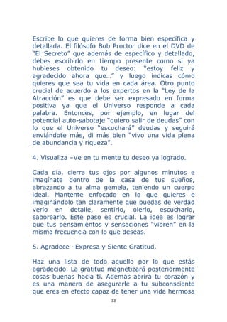 33 
 
Escribe lo que quieres de forma bien específica y
detallada. El filósofo Bob Proctor dice en el DVD de
“El Secreto” que además de específico y detallado,
debes escribirlo en tiempo presente como si ya
hubieses obtenido tu deseo: “estoy feliz y
agradecido ahora que…” y luego indicas cómo
quieres que sea tu vida en cada área. Otro punto
crucial de acuerdo a los expertos en la “Ley de la
Atracción” es que debe ser expresado en forma
positiva ya que el Universo responde a cada
palabra. Entonces, por ejemplo, en lugar del
potencial auto-sabotaje “quiero salir de deudas” con
lo que el Universo “escuchará” deudas y seguirá
enviándote más, di más bien “vivo una vida plena
de abundancia y riqueza”.
4. Visualiza –Ve en tu mente tu deseo ya logrado.
Cada día, cierra tus ojos por algunos minutos e
imagínate dentro de la casa de tus sueños,
abrazando a tu alma gemela, teniendo un cuerpo
ideal. Mantente enfocado en lo que quieres e
imaginándolo tan claramente que puedas de verdad
verlo en detalle, sentirlo, olerlo, escucharlo,
saborearlo. Este paso es crucial. La idea es lograr
que tus pensamientos y sensaciones “vibren” en la
misma frecuencia con lo que deseas.
5. Agradece –Expresa y Siente Gratitud.
Haz una lista de todo aquello por lo que estás
agradecido. La gratitud magnetizará posteriormente
cosas buenas hacia ti. Además abrirá tu corazón y
es una manera de asegurarle a tu subconsciente
que eres en efecto capaz de tener una vida hermosa
 