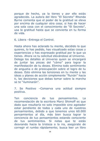 34 
 
porque de hecho, ya la tienes y por ello estás
agradecido. La autora del libro “El Secreto” Rhonda
Byrne comenta que el poder de la gratitud se eleva
por encima de cualquier otra cosa; si has de hacer
una sola cosa con el conocimiento de “El Secreto”,
usa la gratitud hasta que se convierta en tu forma
de vida.
6. Libera –Entrega el Control.
Hasta ahora has aclarado tu mente, decidido lo que
quieres, lo has pedido, has visualizado estas cosas y
experiencias y has expresado gratitud por lo que ya
tienes. Ahora ve tu solicitud elevándose al Universo.
Delega los detalles al Universo quien se encargará
de juntar las piezas del “cómo” para lograr la
manifestación de tu deseo. Elimina todo sentimiento
de angustia o de preocupación sobre el logro de tu
deseo. Esto elimina las tensiones en tu mente y las
ideas y planes de acción simplemente “fluirán” hacia
ti, las decisiones que debas tomar sobre la marcha
se te “iluminarán”.
7. Se Positivo –Conserva una actitud siempre
positiva.
Ten conciencia de tus pensamientos. La
recomendación de la escritora Marci Shimoff es que
dado que resultaría no solo imposible sino agotador
estar pendiente de todos y cada uno de nuestros
pensamientos, debido a que tenemos unos 60.000
pensamientos al día, más bien busca lograr la
conciencia de tus pensamientos estando consciente
de tus sentimientos. Si notas que te estás
desviando hacia la tristeza o la ira, asegúrate de
corregir el rumbo rápidamente; busca leer un libro
 