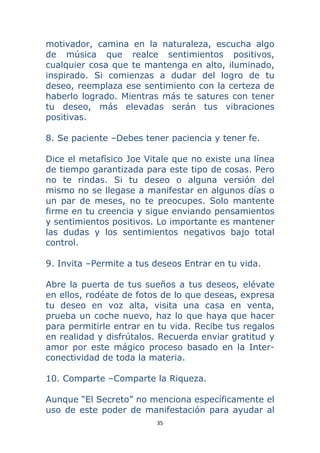 35 
 
motivador, camina en la naturaleza, escucha algo
de música que realce sentimientos positivos,
cualquier cosa que te mantenga en alto, iluminado,
inspirado. Si comienzas a dudar del logro de tu
deseo, reemplaza ese sentimiento con la certeza de
haberlo logrado. Mientras más te satures con tener
tu deseo, más elevadas serán tus vibraciones
positivas.
8. Se paciente –Debes tener paciencia y tener fe.
Dice el metafísico Joe Vitale que no existe una línea
de tiempo garantizada para este tipo de cosas. Pero
no te rindas. Si tu deseo o alguna versión del
mismo no se llegase a manifestar en algunos días o
un par de meses, no te preocupes. Solo mantente
firme en tu creencia y sigue enviando pensamientos
y sentimientos positivos. Lo importante es mantener
las dudas y los sentimientos negativos bajo total
control.
9. Invita –Permite a tus deseos Entrar en tu vida.
Abre la puerta de tus sueños a tus deseos, elévate
en ellos, rodéate de fotos de lo que deseas, expresa
tu deseo en voz alta, visita una casa en venta,
prueba un coche nuevo, haz lo que haya que hacer
para permitirle entrar en tu vida. Recibe tus regalos
en realidad y disfrútalos. Recuerda enviar gratitud y
amor por este mágico proceso basado en la Inter-
conectividad de toda la materia.
10. Comparte –Comparte la Riqueza.
Aunque “El Secreto” no menciona específicamente el
uso de este poder de manifestación para ayudar al
 