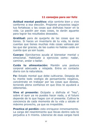 37 
 
11 consejos para ser feliz
Actitud mental positiva: elije sentirte bien y vive
conforme a esa elección. Proponte proyectos según
tus fortalezas y las cosas que disfrutas hacer en la
vida. La pasión por esas cosas, te darán aguante
para lograr los resultados deseados.
Gratitud: para de quejarte de las cosas que no
tienes. Si haces un inventario de tu vida, te darás
cuentas que tienes muchas más cosas valiosas por
las que dar gracias, de las cuales no habías caído en
cuenta que ya son tuyas.
Cuerpo: Ejercitarnos ayuda al bienestar mental y
emocional. Habitúate a ejercicios como: nadar,
caminar, andar o bailar.
Cuida tu alimentación: Mantén una postura
corporal adecuada y relajada. Entra en contacto
diario con la naturaleza.
Fe: Estado mental que debe cultivarse. Despeja de
tu mente todo vestigio de pensamiento negativo,
concéntrate en trabajar por las cosas que deseas,
teniendo plena confianza en que Dios te ayudará a
obtenerlas.
Vive el presente: Ocúpate y disfruta el "hoy",
sobre el ayer ya no puedes hacer nada, y el futuro
depende de lo que hagas con el presente. Cultiva la
conciencia de cada momento de tu vida y sácale el
máximo provecho, ya que es irrepetible.
Practica el perdón: esto enriquece inmensamente.
La carga del resentimiento que llevas dentro solo te
perjudica a ti mismo. Liberarse de esas cargas hará
 