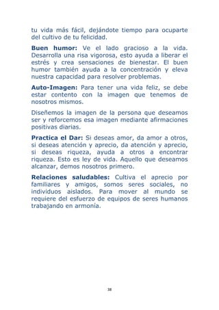 38 
 
tu vida más fácil, dejándote tiempo para ocuparte
del cultivo de tu felicidad.
Buen humor: Ve el lado gracioso a la vida.
Desarrolla una risa vigorosa, esto ayuda a liberar el
estrés y crea sensaciones de bienestar. El buen
humor también ayuda a la concentración y eleva
nuestra capacidad para resolver problemas.
Auto-Imagen: Para tener una vida feliz, se debe
estar contento con la imagen que tenemos de
nosotros mismos.
Diseñemos la imagen de la persona que deseamos
ser y reforcemos esa imagen mediante afirmaciones
positivas diarias.
Practica el Dar: Si deseas amor, da amor a otros,
si deseas atención y aprecio, da atención y aprecio,
si deseas riqueza, ayuda a otros a encontrar
riqueza. Esto es ley de vida. Aquello que deseamos
alcanzar, demos nosotros primero.
Relaciones saludables: Cultiva el aprecio por
familiares y amigos, somos seres sociales, no
individuos aislados. Para mover al mundo se
requiere del esfuerzo de equipos de seres humanos
trabajando en armonía.
 