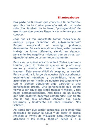 39 
 
El autosaboteo
Esa parte de ti mismo que conoces a la perfección,
que obra en tu contra pero aún así, de un modo
retorcido, también en tu favor, “protegiéndote” de
ese otro/a que puedes llegar a ser y temes por no
conocer.
¿Por qué es tan importante tomar conciencia de
nuestra propia capacidad de autosabotearnos?
Porque conociendo al enemigo podemos
desarmarlo. En cada uno de nosotros, este proceso
trabaja de forma diferente, siendo en algunos,
pensamientos negativos mientras que en otros, por
ejemplo, el acto de comer impulsivamente.
Pero ¿yo no quiero acaso triunfar? Todos queremos
triunfar, pero lo cierto es que en un punto muy
oscuro y remoto de nuestra mente, deseamos
fracasar. Esto suena difícil de aceptar, es verdad.
Pero cuando a lo largo de nuestra vida absorbemos
experiencias negativas y traumáticas, ellas se
acumulan en un rincón de nuestro subconsciente y
con el tiempo adquieren algo parecido a una
personalidad propia. Una personalidad que quiere
volver a ser aquel que sintió fracaso y miedo, y nos
habla permanentemente. Nos habla en un idioma
que sólo nosotros podemos comprender. Nos tienta
con lo que sólo nosotros sabemos que puede
tentarnos, y finalmente nos hace fracasar. Nos
sabotea.
Así como hay que tomar conciencia de la imperiosa
necesidad de cuidar la salud y de crear la propia
realidad a través de visualizar para conseguir la
atracción y las metas, también debes sí o sí
 