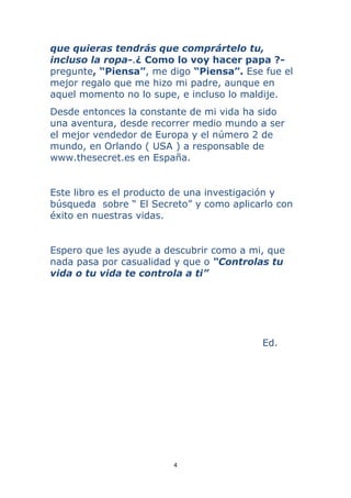 4 
 
que quieras tendrás que comprártelo tu,
incluso la ropa-.¿ Como lo voy hacer papa ?-
pregunte, “Piensa”, me digo “Piensa”. Ese fue el
mejor regalo que me hizo mi padre, aunque en
aquel momento no lo supe, e incluso lo maldije.
Desde entonces la constante de mi vida ha sido
una aventura, desde recorrer medio mundo a ser
el mejor vendedor de Europa y el número 2 de
mundo, en Orlando ( USA ) a responsable de
www.thesecret.es en España.
Este libro es el producto de una investigación y
búsqueda sobre “ El Secreto” y como aplicarlo con
éxito en nuestras vidas.
Espero que les ayude a descubrir como a mi, que
nada pasa por casualidad y que o “Controlas tu
vida o tu vida te controla a ti”
Ed.
 