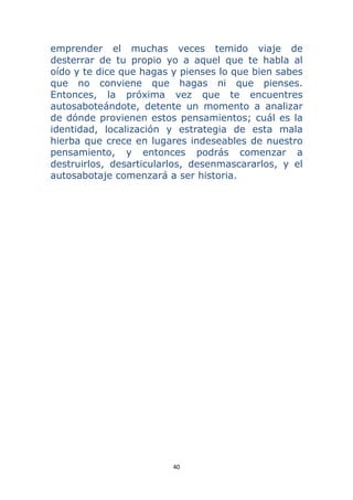40 
 
emprender el muchas veces temido viaje de
desterrar de tu propio yo a aquel que te habla al
oído y te dice que hagas y pienses lo que bien sabes
que no conviene que hagas ni que pienses.
Entonces, la próxima vez que te encuentres
autosaboteándote, detente un momento a analizar
de dónde provienen estos pensamientos; cuál es la
identidad, localización y estrategia de esta mala
hierba que crece en lugares indeseables de nuestro
pensamiento, y entonces podrás comenzar a
destruirlos, desarticularlos, desenmascararlos, y el
autosabotaje comenzará a ser historia.
 