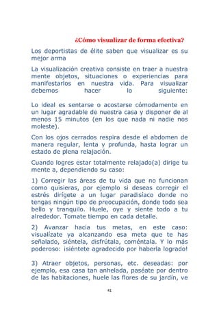 41 
 
¿Cómo visualizar de forma efectiva?
Los deportistas de élite saben que visualizar es su
mejor arma
La visualización creativa consiste en traer a nuestra
mente objetos, situaciones o experiencias para
manifestarlos en nuestra vida. Para visualizar
debemos hacer lo siguiente:
Lo ideal es sentarse o acostarse cómodamente en
un lugar agradable de nuestra casa y disponer de al
menos 15 minutos (en los que nada ni nadie nos
moleste).
Con los ojos cerrados respira desde el abdomen de
manera regular, lenta y profunda, hasta lograr un
estado de plena relajación.
Cuando logres estar totalmente relajado(a) dirige tu
mente a, dependiendo su caso:
1) Corregir las áreas de tu vida que no funcionan
como quisieras, por ejemplo si deseas corregir el
estrés dirígete a un lugar paradisíaco donde no
tengas ningún tipo de preocupación, donde todo sea
bello y tranquilo. Huele, oye y siente todo a tu
alrededor. Tomate tiempo en cada detalle.
2) Avanzar hacia tus metas, en este caso:
visualízate ya alcanzando esa meta que te has
señalado, siéntela, disfrútala, coméntala. Y lo más
poderoso: ¡siéntete agradecido por haberla logrado!
3) Atraer objetos, personas, etc. deseadas: por
ejemplo, esa casa tan anhelada, paséate por dentro
de las habitaciones, huele las flores de su jardín, ve
 