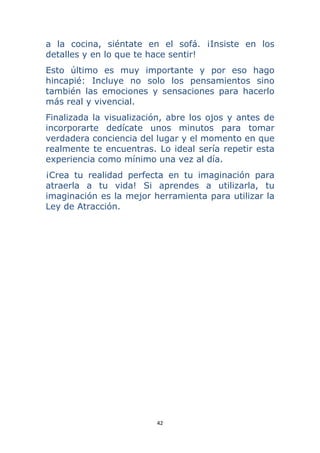 42 
 
a la cocina, siéntate en el sofá. ¡Insiste en los
detalles y en lo que te hace sentir!
Esto último es muy importante y por eso hago
hincapié: Incluye no solo los pensamientos sino
también las emociones y sensaciones para hacerlo
más real y vivencial.
Finalizada la visualización, abre los ojos y antes de
incorporarte dedícate unos minutos para tomar
verdadera conciencia del lugar y el momento en que
realmente te encuentras. Lo ideal sería repetir esta
experiencia como mínimo una vez al día.
¡Crea tu realidad perfecta en tu imaginación para
atraerla a tu vida! Si aprendes a utilizarla, tu
imaginación es la mejor herramienta para utilizar la
Ley de Atracción.
 