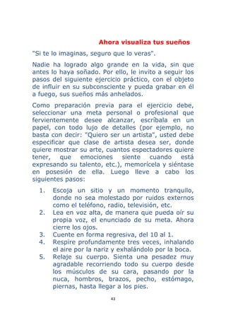 43 
 
Ahora visualiza tus sueños
"Si te lo imaginas, seguro que lo veras".
Nadie ha logrado algo grande en la vida, sin que
antes lo haya soñado. Por ello, le invito a seguir los
pasos del siguiente ejercicio práctico, con el objeto
de influir en su subconsciente y pueda grabar en él
a fuego, sus sueños más anhelados.
Como preparación previa para el ejercicio debe,
seleccionar una meta personal o profesional que
fervientemente desee alcanzar, escríbala en un
papel, con todo lujo de detalles (por ejemplo, no
basta con decir: "Quiero ser un artista", usted debe
especificar que clase de artista desea ser, donde
quiere mostrar su arte, cuantos espectadores quiere
tener, que emociones siente cuando está
expresando su talento, etc.), memorícela y siéntase
en posesión de ella. Luego lleve a cabo los
siguientes pasos:
1. Escoja un sitio y un momento tranquilo,
donde no sea molestado por ruidos externos
como el teléfono, radio, televisión, etc.
2. Lea en voz alta, de manera que pueda oír su
propia voz, el enunciado de su meta. Ahora
cierre los ojos.
3. Cuente en forma regresiva, del 10 al 1.
4. Respire profundamente tres veces, inhalando
el aire por la nariz y exhalándolo por la boca.
5. Relaje su cuerpo. Sienta una pesadez muy
agradable recorriendo todo su cuerpo desde
los músculos de su cara, pasando por la
nuca, hombros, brazos, pecho, estómago,
piernas, hasta llegar a los pies.
 