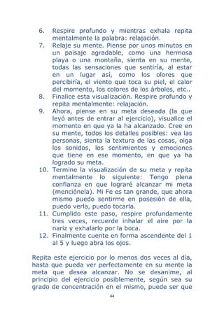44 
 
6. Respire profundo y mientras exhala repita
mentalmente la palabra: relajación.
7. Relaje su mente. Piense por unos minutos en
un paisaje agradable, como una hermosa
playa o una montaña, sienta en su mente,
todas las sensaciones que sentiría, al estar
en un lugar así, como los olores que
percibiría, el viento que toca su piel, el calor
del momento, los colores de los árboles, etc..
8. Finalice esta visualización. Respire profundo y
repita mentalmente: relajación.
9. Ahora, piense en su meta deseada (la que
leyó antes de entrar al ejercicio), visualice el
momento en que ya la ha alcanzado. Cree en
su mente, todos los detalles posibles: vea las
personas, sienta la textura de las cosas, oiga
los sonidos, los sentimientos y emociones
que tiene en ese momento, en que ya ha
logrado su meta.
10. Termine la visualización de su meta y repita
mentalmente lo siguiente: Tengo plena
confianza en que lograré alcanzar mi meta
(menciónela). Mi Fe es tan grande, que ahora
mismo puedo sentirme en posesión de ella,
puedo verla, puedo tocarla.
11. Cumplido este paso, respire profundamente
tres veces, recuerde inhalar el aire por la
nariz y exhalarlo por la boca.
12. Finalmente cuente en forma ascendente del 1
al 5 y luego abra los ojos.
Repita este ejercicio por lo menos dos veces al día,
hasta que pueda ver perfectamente en su mente la
meta que desea alcanzar. No se desanime, al
principio del ejercicio posiblemente, según sea su
grado de concentración en el mismo, puede ser que
 