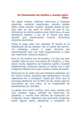 46 
 
Ve Claramente los Sueños y manda sobre
Ellos
Por algún motivo, solemos referirnos a nuestros
objetivos, nuestras esperanzas, nuestro estado
ideal, como nuestro “sueño”. Quedan dudas de por
qué esto es así, pero lo cierto es que lo es.
Utilizamos la misma palabra para referirnos a lo que
deseamos obtener y ser en el futuro que para
aquello que experimenta nuestra conciencia
mientras dormimos.
Freud lo supo decir con claridad: El Sueño es la
Realización de los Deseos. (En el sueño del dormir,
sin embargo, entran a jugar factores del
subconsciente que nos hace preguntarnos si ellos
son realmente nuestros deseos.)
Pero sí, los sueños son los sueños, y lo que hay que
resaltar aquí es que muy pocos de nosotros, y muy
pocas veces, logramos ver nuestros sueños. Cuando
despertamos, entonces apenas si queda una o dos
imágenes débiles de lo que nuestra mente proyectó.
Entonces no es nada raro que tampoco podamos ver
los ‘otros’ sueños, aquellos que representan a lo que
aspiramos ser y conseguir. Fijaos por favor que el
principal obstáculo (en el 99% de los casos) para la
concreción de una meta, es la incapacidad de
planteársela con claridad.
La gente dice tener sueños, pero esos sueños son
casi siempre vagos, difíciles de transcribir en
palabras, y mucho más difíciles de transcribir en
imágenes claras. Sabemos que queremos dirigirnos
hacia alguna parte, deseamos y ansiamos un
 