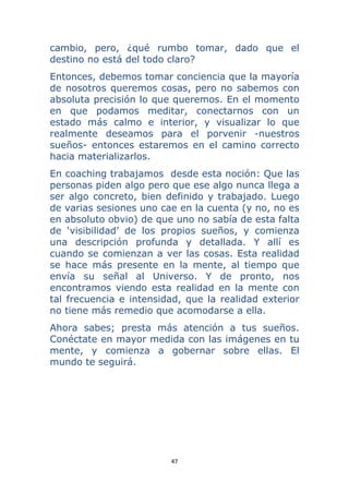47 
 
cambio, pero, ¿qué rumbo tomar, dado que el
destino no está del todo claro?
Entonces, debemos tomar conciencia que la mayoría
de nosotros queremos cosas, pero no sabemos con
absoluta precisión lo que queremos. En el momento
en que podamos meditar, conectarnos con un
estado más calmo e interior, y visualizar lo que
realmente deseamos para el porvenir -nuestros
sueños- entonces estaremos en el camino correcto
hacia materializarlos.
En coaching trabajamos desde esta noción: Que las
personas piden algo pero que ese algo nunca llega a
ser algo concreto, bien definido y trabajado. Luego
de varias sesiones uno cae en la cuenta (y no, no es
en absoluto obvio) de que uno no sabía de esta falta
de ‘visibilidad’ de los propios sueños, y comienza
una descripción profunda y detallada. Y allí es
cuando se comienzan a ver las cosas. Esta realidad
se hace más presente en la mente, al tiempo que
envía su señal al Universo. Y de pronto, nos
encontramos viendo esta realidad en la mente con
tal frecuencia e intensidad, que la realidad exterior
no tiene más remedio que acomodarse a ella.
Ahora sabes; presta más atención a tus sueños.
Conéctate en mayor medida con las imágenes en tu
mente, y comienza a gobernar sobre ellas. El
mundo te seguirá.
 