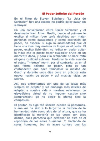 48 
 
El Poder Infinito del Perdón
En el filme de Steven Spielberg “La Lista de
Schindler” hay una escena no podría dejar pasar sin
subrayar:
En una conversación entre Oskar Schindler y el
desalmado Nazi Amon Goeth, donde el primero le
explica al militar (que tenía debilidad por matar
personas como pasatiempo y como expresión de
poder, en especial si algo lo incomodaba) que él
tiene una idea muy errónea de lo que es el poder. El
poder, explica Schindler, no radica en poder quitar
la vida; eso lo puede hacer cualquier bruto en un
momento dado, y para ello realmente no hace falta
ninguna cualidad sublime. Perdonar la vida cuando
el sujeto “merece” morir, por el contrario, es en sí
una forma altísima de poder. Esto es tan
contundente que hace tambalear la maldad de
Goeth y durante unos días pone en práctica esta
nueva noción de poder y así muchas vidas se
salvan.
Así, nos enfrentamos con una de las ideas más
simples de aceptar y sin embargo más difíciles de
adaptar a nuestra vida y nuestras relaciones: La
elevadísima virtud de no imponer castigo sino
comprensión; de no elegir la ofensa sino la
compasión.
El perdón es algo tan sencillo cuando lo pensamos,
y aún así ha sido a lo largo de la historia de la
humanidad visto como algo de tal altura, que se ha
identificado la mayoría de las veces con Dios
mismo, pues parecería que perdonar no está en el
repertorio de los seres humanos. Y, hablando de
seres humanos, ¿no es acaso curioso que los
 