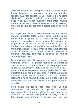 49 
 
animales y los niños -excepto cuando se trata de un
fuerte trauma- no conocen lo que es guardar
rencor? Guardar rencor es un invento de nuestra
civilización, una herramienta exacerbada que no
hace mas que hacer nuestros momentos mucho
menos perfectos, y hacer miserable a otra persona,
más allá de que su accionar hubiera sido correcto o
no.
Las reglas del éxito se fundamentan en un estado
mental completo, total, y muy difícil resulta poner
en marcha el poder de la mente si ella guarda
recuerdos negativos sobre otros, los cuales se
dispersan y “manchan” el resto de la psique. Es
también importante el énfasis en la totalidad del
momento actual, lo cual implica indefectiblemente
dejar desvanecerse a toda situación pasada y
muerta, incluidas personas a quienes les hemos
condenado por algo.
Pero vayamos más allá: Aunque más no sea por una
finalidad “egoísta”, el perdón debe ser una práctica
que nos ocurre con naturalidad, puesto que para ser
sanos espiritualmente debemos sentirnos limpios, y
para sentirnos limpios debemos poder barrer con
nuestras fijaciones por querellas y enfrentamientos
pasados, que por lo general ya han perdido
relevancia hace mucho tiempo, pero a los que nos
aferramos sólo por ser adictos a los pensamientos
negativos.
Pero basta de teoría por esta vez. Si has
compartido, al menos en parte, lo dicho
anteriormente, entonces deberías apresurarte a
identificar en tu memoria (tal vez no haga falta ir
tan atrás) una persona o acción que aún no
 