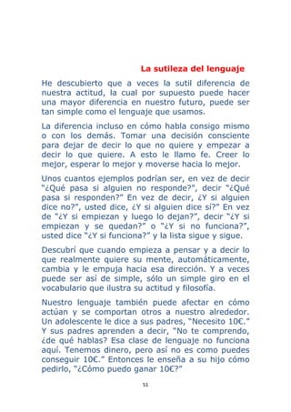 51 
 
La sutileza del lenguaje
He descubierto que a veces la sutil diferencia de
nuestra actitud, la cual por supuesto puede hacer
una mayor diferencia en nuestro futuro, puede ser
tan simple como el lenguaje que usamos.
La diferencia incluso en cómo habla consigo mismo
o con los demás. Tomar una decisión consciente
para dejar de decir lo que no quiere y empezar a
decir lo que quiere. A esto le llamo fe. Creer lo
mejor, esperar lo mejor y moverse hacia lo mejor.
Unos cuantos ejemplos podrían ser, en vez de decir
“¿Qué pasa si alguien no responde?”, decir “¿Qué
pasa si responden?” En vez de decir, ¿Y si alguien
dice no?”, usted dice, ¿Y si alguien dice sí?” En vez
de “¿Y si empiezan y luego lo dejan?”, decir “¿Y si
empiezan y se quedan?” o “¿Y si no funciona?”,
usted dice “¿Y si funciona?” y la lista sigue y sigue.
Descubrí que cuando empieza a pensar y a decir lo
que realmente quiere su mente, automáticamente,
cambia y le empuja hacia esa dirección. Y a veces
puede ser así de simple, sólo un simple giro en el
vocabulario que ilustra su actitud y filosofía.
Nuestro lenguaje también puede afectar en cómo
actúan y se comportan otros a nuestro alrededor.
Un adolescente le dice a sus padres, “Necesito 10€.”
Y sus padres aprenden a decir, “No te comprendo,
¿de qué hablas? Esa clase de lenguaje no funciona
aquí. Tenemos dinero, pero así no es como puedes
conseguir 10€.” Entonces le enseña a su hijo cómo
pedirlo, “¿Cómo puedo ganar 10€?”
 