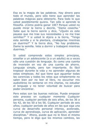52 
 
Esa es la magia de las palabras. Hay dinero para
todo el mundo, pero sólo tiene que aprender las
palabras mágicas para obtenerlo. Para todo lo que
usted posiblemente quiera. Tan sólo si aprende la
filosofía. ¿Cómo podría ganar 10€? Porque usted no
puede mirar la tierra y decirle, “Dame cosecha.”
Sabe que la tierra sonríe y dice, “¿Quién es este
payaso que me trae sus necesidades y no me trae
semillas?” Y si usted le dijera a la tierra, “Tengo
esta semilla y si la plantara, ¿trabajarías mientras
yo duermo?” Y la tierra dice, “No hay problema.
Dame la semilla. Vete a dormir y trabajaré mientras
duermes.”
Si usted comprende estos simples principios,
enseñar a un adolescente (o a un adulto) es a veces
sólo una cuestión de lenguaje. Es como una cuenta
de inversión en vez de una cuenta de ahorro.
Lenguaje simple, pero tan importante. Es fácil
tropezar durante la vida y no aprender algunas de
estas simplezas. Así que tiene que aguantar todas
las carencias y todos los retos que simplemente no
salen bien por no leer el libro, no escuchar mis
audiolibros no sentarse en mis charlas, no estudiar
el lenguaje y no tener voluntad de buscar para
poder encontrar.
Pero estas son las buenas noticias. Puede empezar
este proceso en cualquier momento Cualquier
persona, cualquier período de seis años, de los 36 a
los 42, de los 50 a los 56. Cualquier período de seis
años; cualquier período de años en las que siga una
curva de desarrollo personal intenso, acelerado,
curva de aprendizaje, curva de aplicación, aprender
disciplinas.” Ahora, puede que no le lleve el mismo
tiempo, pero le digo que los mismos cambios, las
 