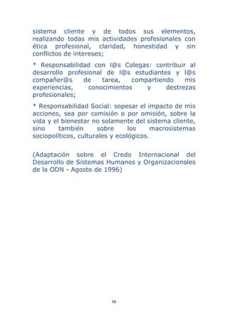 56 
 
sistema cliente y de todos sus elementos,
realizando todas mis actividades profesionales con
ética profesional, claridad, honestidad y sin
conflictos de intereses;
* Responsabilidad con l@s Colegas: contribuir al
desarrollo profesional de l@s estudiantes y l@s
compañer@s de tarea, compartiendo mis
experiencias, conocimientos y destrezas
profesionales;
* Responsabilidad Social: sopesar el impacto de mis
acciones, sea por comisión o por omisión, sobre la
vida y el bienestar no solamente del sistema cliente,
sino también sobre los macrosistemas
sociopolíticos, culturales y ecológicos.
(Adaptación sobre el Credo Internacional del
Desarrollo de Sistemas Humanos y Organizacionales
de la ODN - Agosto de 1996)
 