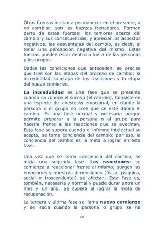 58 
 
Otras fuerzas incitan a permanecer en el presente, a
no cambiar; son las fuerzas frenadoras. Forman
parte de estas fuerzas: los temores acerca del
cambio y sus consecuencias, y apreciar los aspectos
negativos, las desventajas del cambio, es decir, el
tener una percepción negativa del mismo. Estas
fuerzas pueden estar dentro o fuera de las personas
y los grupos.
Dadas las condiciones que anteceden, se precisa
que tres son las etapas del proceso de cambio: la
incredulidad, la etapa de las reacciones y la etapa
del nuevo comienzo.
La incredulidad es una fase que se presenta
cuando se conoce el suceso (el cambio). Consiste en
una especie de anestesia emocional, en donde la
persona o el grupo no cree que se esté dando el
cambio. Es una fase normal y necesaria porque
permite preparar a la persona o al grupo para
hacerle frente a las reacciones que se avecinan.
Esta fase se supera cuando el informe intelectual se
acepta, se toma conciencia del cambio; por eso, la
conciencia del cambio es la meta a lograr en esta
fase.
Una vez que se toma conciencia del cambio, se
inicia una segunda fase: Las reacciones: se
comienza a reaccionar frente al mismo; surgen las
emociones y nuestras dimensiones (física, psíquica,
social y trascendental) se afectan. Esta fase es,
también, necesaria y normal y puede durar entre un
mes y un año. Se supera al lograr la meta de
recuperación.
La tercera y última fase se llama nuevo comienzo
y se inicia cuando la persona o grupo se ha
 