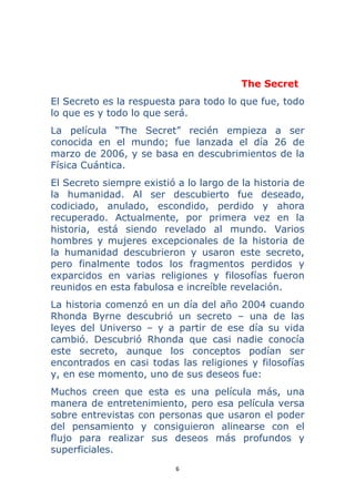 6 
 
The Secret
El Secreto es la respuesta para todo lo que fue, todo
lo que es y todo lo que será.
La película “The Secret” recién empieza a ser
conocida en el mundo; fue lanzada el día 26 de
marzo de 2006, y se basa en descubrimientos de la
Física Cuántica.
El Secreto siempre existió a lo largo de la historia de
la humanidad. Al ser descubierto fue deseado,
codiciado, anulado, escondido, perdido y ahora
recuperado. Actualmente, por primera vez en la
historia, está siendo revelado al mundo. Varios
hombres y mujeres excepcionales de la historia de
la humanidad descubrieron y usaron este secreto,
pero finalmente todos los fragmentos perdidos y
exparcidos en varias religiones y filosofías fueron
reunidos en esta fabulosa e increíble revelación.
La historia comenzó en un día del año 2004 cuando
Rhonda Byrne descubrió un secreto – una de las
leyes del Universo – y a partir de ese día su vida
cambió. Descubrió Rhonda que casi nadie conocía
este secreto, aunque los conceptos podían ser
encontrados en casi todas las religiones y filosofías
y, en ese momento, uno de sus deseos fue:
Muchos creen que esta es una película más, una
manera de entretenimiento, pero esa película versa
sobre entrevistas con personas que usaron el poder
del pensamiento y consiguieron alinearse con el
flujo para realizar sus deseos más profundos y
superficiales.
 