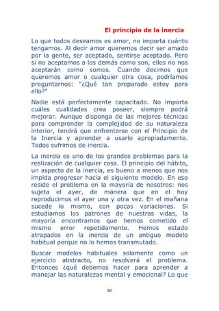 60 
 
El principio de la inercia
Lo que todos deseamos es amor, no importa cuánto
tengamos. Al decir amor queremos decir ser amado
por la gente, ser aceptado, sentirse aceptado. Pero
si no aceptamos a los demás como son, ellos no nos
aceptarán como somos. Cuando decimos que
queremos amor o cualquier otra cosa, podríamos
preguntarnos: "¿Qué tan preparado estoy para
ello?"
Nadie está perfectamente capacitado. No importa
cuáles cualidades crea poseer, siempre podrá
mejorar. Aunque disponga de las mejores técnicas
para comprender la complejidad de su naturaleza
interior, tendrá que enfrentarse con el Principio de
la Inercia y aprender a usarlo apropiadamente.
Todos sufrimos de inercia.
La inercia es uno de los grandes problemas para la
realización de cualquier cosa. El principio del hábito,
un aspecto de la inercia, es bueno a menos que nos
impida progresar hacia el siguiente modelo. En eso
reside el problema en la mayoría de nosotros: nos
sujeta el ayer, de manera que en el hoy
reproducimos el ayer una y otra vez. En el mañana
sucede lo mismo, con pocas variaciones. Si
estudiamos los patrones de nuestras vidas, la
mayoría encontramos que hemos cometido el
mismo error repetidamente. Hemos estado
atrapados en la inercia de un antiguo modelo
habitual porque no lo hemos transmutado.
Buscar modelos habituales solamente como un
ejercicio abstracto, no resolverá el problema.
Entonces ¿qué debemos hacer para aprender a
manejar las naturalezas mental y emocional? Lo que
 