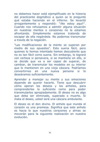 61 
 
no debemos hacer está ejemplificado en la historia
del practicante dogmático a quien se le preguntó
qué estaba haciendo en el infierno. Se levantó
arrogantemente y respondió: "¡No estoy aquí!".
Cuando nos rehusamos a admitir alguna situación
en nuestras mentes o corazones no la estamos
afrontando. Simplemente estamos tratando de
escapar de ella negándola. No podemos transmutar
a través de la negación.
"Las modificaciones de la mente se superan por
medio de sus opuestos". Esto suena fácil, pero
quienes lo hemos intentado hemos descubierto que
no es tan fácil como suena. Sin embargo, lo logrará
con certeza si persevera, si se mantiene en ello, si
se decide que va a ser capaz de superar, de
cambiar, de transmutar los modelos en su interior
que lo mantienen en una vieja cáscara. Podríamos
convertirnos en una nueva persona si lo
deseáramos suficientemente.
Aprender a manejar su mente y sus emociones
depende de querer hacerlo. Tiene que descubrir
cómo operan los deseos y los anhelos, para
comprenderlos lo suficiente como para poder
transmutarlos apropiadamente. El deseo no es algo
que deba ser eliminado, superado o muerto. Si
mata el deseo, usted será una cáscara ambulante.
El deseo es el don divino. El anhelo que inunda el
corazón es una promesa. Significa que este anhelo
es hacia lo que nuestros corazones y almas se
moverán para la siguiente realización en nuestra
evolución.
 