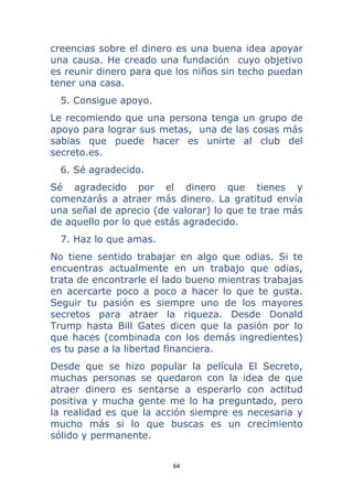 64 
 
creencias sobre el dinero es una buena idea apoyar
una causa. He creado una fundación cuyo objetivo
es reunir dinero para que los niños sin techo puedan
tener una casa.
5. Consigue apoyo.
Le recomiendo que una persona tenga un grupo de
apoyo para lograr sus metas, una de las cosas más
sabias que puede hacer es unirte al club del
secreto.es.
6. Sé agradecido.
Sé agradecido por el dinero que tienes y
comenzarás a atraer más dinero. La gratitud envía
una señal de aprecio (de valorar) lo que te trae más
de aquello por lo que estás agradecido.
7. Haz lo que amas.
No tiene sentido trabajar en algo que odias. Si te
encuentras actualmente en un trabajo que odias,
trata de encontrarle el lado bueno mientras trabajas
en acercarte poco a poco a hacer lo que te gusta.
Seguir tu pasión es siempre uno de los mayores
secretos para atraer la riqueza. Desde Donald
Trump hasta Bill Gates dicen que la pasión por lo
que haces (combinada con los demás ingredientes)
es tu pase a la libertad financiera.
Desde que se hizo popular la película El Secreto,
muchas personas se quedaron con la idea de que
atraer dinero es sentarse a esperarlo con actitud
positiva y mucha gente me lo ha preguntado, pero
la realidad es que la acción siempre es necesaria y
mucho más si lo que buscas es un crecimiento
sólido y permanente.
 