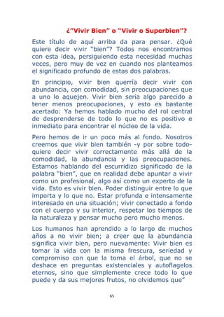 65 
 
¿”Vivir Bien” o “Vivir o Superbien”?
Este título de aquí arriba da para pensar. ¿Qué
quiere decir vivir “bien”? Todos nos encontramos
con esta idea, persiguiendo esta necesidad muchas
veces, pero muy de vez en cuando nos planteamos
el significado profundo de estas dos palabras.
En principio, vivir bien querría decir vivir con
abundancia, con comodidad, sin preocupaciones que
a uno lo aquejen. Vivir bien sería algo parecido a
tener menos preocupaciones, y esto es bastante
acertado: Ya hemos hablado mucho del rol central
de desprenderse de todo lo que no es positivo e
inmediato para encontrar el núcleo de la vida.
Pero hemos de ir un poco más al fondo. Nosotros
creemos que vivir bien también -y por sobre todo-
quiere decir vivir correctamente más allá de la
comodidad, la abundancia y las preocupaciones.
Estamos hablando del escurridizo significado de la
palabra “bien”, que en realidad debe apuntar a vivir
como un profesional, algo así como un experto de la
vida. Esto es vivir bien. Poder distinguir entre lo que
importa y lo que no. Estar profunda e intensamente
interesado en una situación; vivir conectado a fondo
con el cuerpo y su interior, respetar los tiempos de
la naturaleza y pensar mucho pero mucho menos.
Los humanos han aprendido a lo largo de muchos
años a no vivir bien; a creer que la abundancia
significa vivir bien, pero nuevamente: Vivir bien es
tomar la vida con la misma frescura, seriedad y
compromiso con que la toma el árbol, que no se
deshace en preguntas existenciales y autoflagelos
eternos, sino que simplemente crece todo lo que
puede y da sus mejores frutos, no olvidemos que”
 
