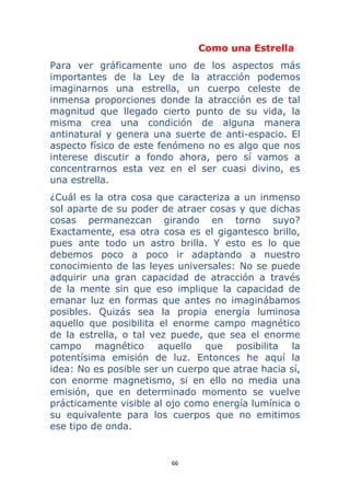 66 
 
Como una Estrella
Para ver gráficamente uno de los aspectos más
importantes de la Ley de la atracción podemos
imaginarnos una estrella, un cuerpo celeste de
inmensa proporciones donde la atracción es de tal
magnitud que llegado cierto punto de su vida, la
misma crea una condición de alguna manera
antinatural y genera una suerte de anti-espacio. El
aspecto físico de este fenómeno no es algo que nos
interese discutir a fondo ahora, pero sí vamos a
concentrarnos esta vez en el ser cuasi divino, es
una estrella.
¿Cuál es la otra cosa que caracteriza a un inmenso
sol aparte de su poder de atraer cosas y que dichas
cosas permanezcan girando en torno suyo?
Exactamente, esa otra cosa es el gigantesco brillo,
pues ante todo un astro brilla. Y esto es lo que
debemos poco a poco ir adaptando a nuestro
conocimiento de las leyes universales: No se puede
adquirir una gran capacidad de atracción a través
de la mente sin que eso implique la capacidad de
emanar luz en formas que antes no imaginábamos
posibles. Quizás sea la propia energía luminosa
aquello que posibilita el enorme campo magnético
de la estrella, o tal vez puede, que sea el enorme
campo magnético aquello que posibilita la
potentísima emisión de luz. Entonces he aquí la
idea: No es posible ser un cuerpo que atrae hacia sí,
con enorme magnetismo, si en ello no media una
emisión, que en determinado momento se vuelve
prácticamente visible al ojo como energía lumínica o
su equivalente para los cuerpos que no emitimos
ese tipo de onda.
 