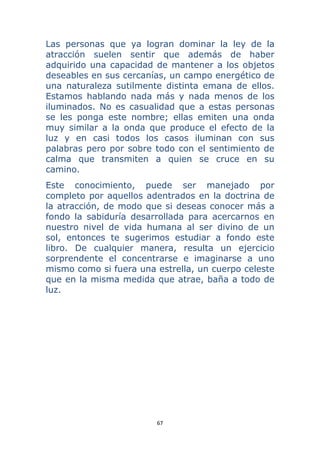 67 
 
Las personas que ya logran dominar la ley de la
atracción suelen sentir que además de haber
adquirido una capacidad de mantener a los objetos
deseables en sus cercanías, un campo energético de
una naturaleza sutilmente distinta emana de ellos.
Estamos hablando nada más y nada menos de los
iluminados. No es casualidad que a estas personas
se les ponga este nombre; ellas emiten una onda
muy similar a la onda que produce el efecto de la
luz y en casi todos los casos iluminan con sus
palabras pero por sobre todo con el sentimiento de
calma que transmiten a quien se cruce en su
camino.
Este conocimiento, puede ser manejado por
completo por aquellos adentrados en la doctrina de
la atracción, de modo que si deseas conocer más a
fondo la sabiduría desarrollada para acercarnos en
nuestro nivel de vida humana al ser divino de un
sol, entonces te sugerimos estudiar a fondo este
libro. De cualquier manera, resulta un ejercicio
sorprendente el concentrarse e imaginarse a uno
mismo como si fuera una estrella, un cuerpo celeste
que en la misma medida que atrae, baña a todo de
luz.
 