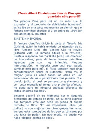 68 
 
¿Tenía Albert Einstein una idea de Dios que
guardaba sólo para él?
“La palabra Dios para mí no es más que la
expresión y el producto de debilidades humanas”:
así se lee en una carta manuscrita en alemán que el
famoso científico escribió el 3 de enero de 1954 (un
año antes de su muerte)
EINSTEIN MEMORIAL
El famoso científico dirigió la carta al filósofo Eric
Gutkind, quien le había enviado un ejemplar de su
libro ‘Choose Life: The Biblical Call to Revolt’
(Escojan Vida: El llamado bíblico a la revuelta).
Einstein respondió que “la Biblia [era] una colección
de honorables, pero de todas formas primitivas
leyendas que son muy infantiles. Ninguna
interpretación, no importa cuan sutil sea, puede
cambiar esto para mí”. El físico también hizo unas
consideraciones sobre el judaísmo: “Para mí, la
religión judía es como todas las otras en una
encarnación de las supersticiones más pueriles. Y el
pueblo judío, al cual yo pertenezco gratamente y
con cuya mentalidad tengo una profunda afinidad,
no tiene para mí ninguna cualidad diferente de
todos los otros pueblos”.
Einstein declinó en su momento ser el segundo
presidente del estado de Israel. En su carta expresa
que tampoco cree que sean los judíos el pueblo
favorito de Dios: “En mi experiencia, ellos [los
judíos] no son mejores que otros grupos humanos,
aunque están protegidos de los peores cánceres por
una falta de poder. De otro modo, no puedo ver
nada ‘elegido’ acerca de ellos”.
 